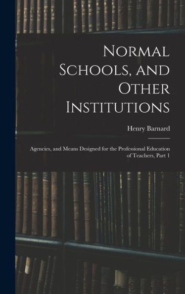 Normal Schools, And Other Institutions: Agencies, And Means Designed For The Professional Education Of Teachers, Part 1