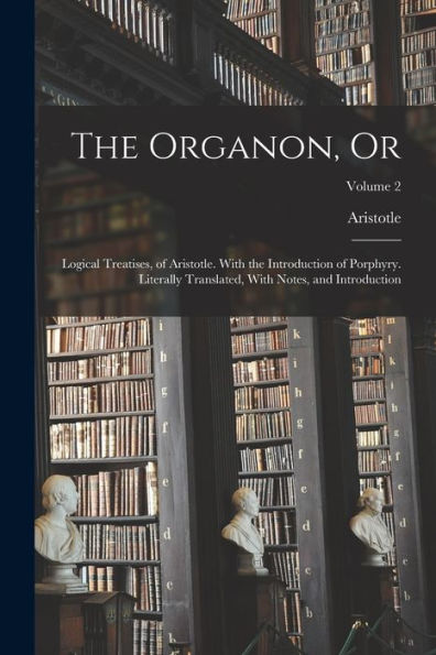 The Organon, Or: Logical Treatises, Of Aristotle. With The Introduction Of Porphyry. Literally Translated, With Notes, And Introduction; Volume 2