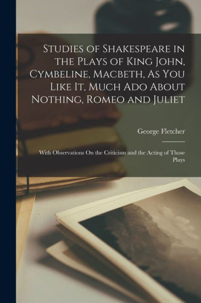 Studies Of Shakespeare In The Plays Of King John, Cymbeline, Macbeth, As You Like It, Much Ado About Nothing, Romeo And Juliet: With Observations On The Criticism And The Acting Of Those Plays
