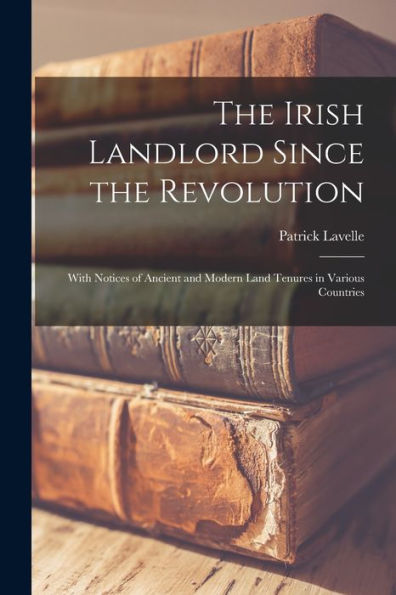 The Irish Landlord Since The Revolution: With Notices Of Ancient And Modern Land Tenures In Various Countries