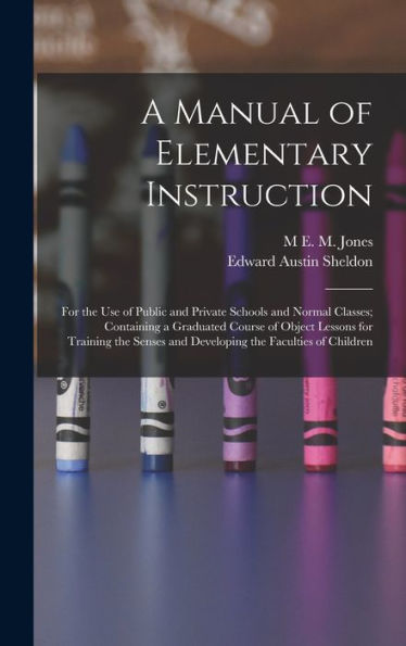 A Manual Of Elementary Instruction: For The Use Of Public And Private Schools And Normal Classes; Containing A Graduated Course Of Object Lessons For ... And Developing The Faculties Of Children