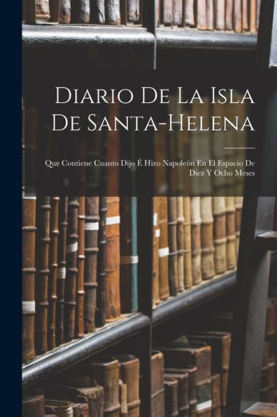 Diario De La Isla De Santa-Helena: Que Contiene Cuanto Dijo ?Hizo Napoleón En El Espacio De Diez Y Ocho Meses (Spanish Edition)