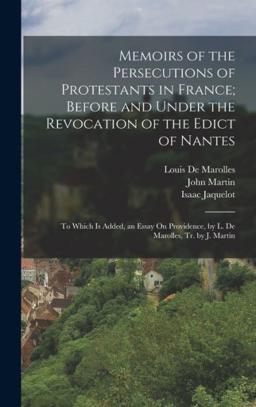 Memoirs Of The Persecutions Of Protestants In France; Before And Under The Revocation Of The Edict Of Nantes: To Which Is Added, An Essay On Providence, By L. De Marolles, Tr. By J. Martin