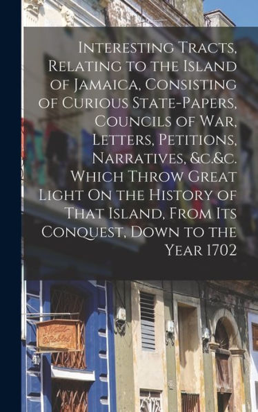 Interesting Tracts, Relating To The Island Of Jamaica, Consisting Of Curious State-Papers, Councils Of War, Letters, Petitions, Narratives, &C.&C. ... From Its Conquest, Down To The Year 1702