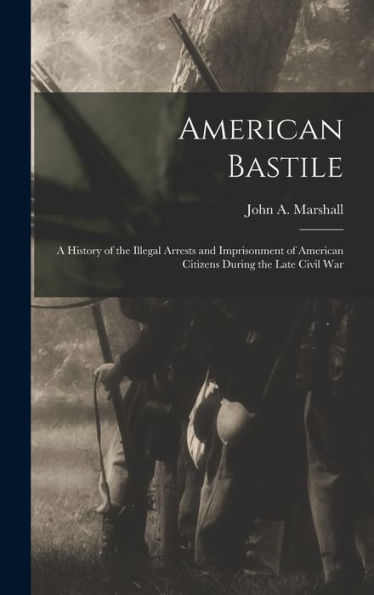 American Bastile: A History Of The Illegal Arrests And Imprisonment Of American Citizens During The Late Civil War