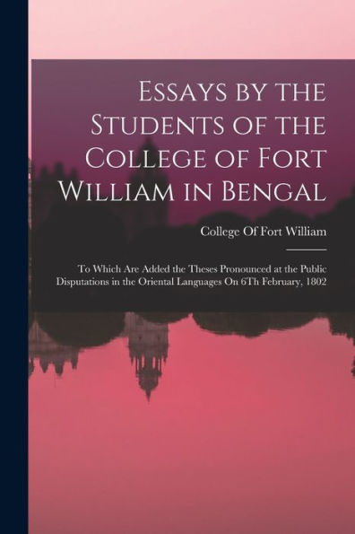 Essays By The Students Of The College Of Fort William In Bengal: To Which Are Added The Theses Pronounced At The Public Disputations In The Oriental Languages On 6Th February, 1802
