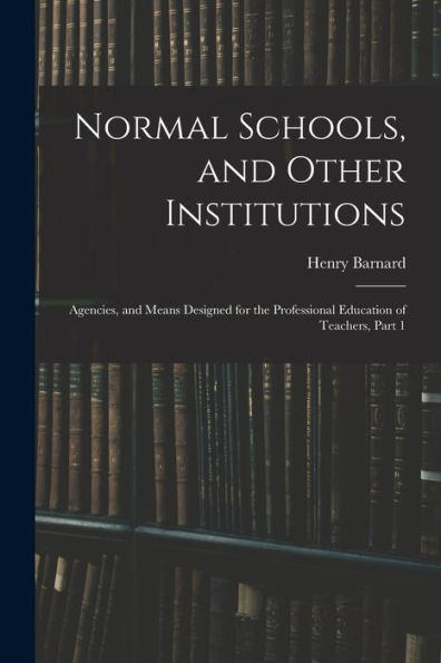 Normal Schools, And Other Institutions: Agencies, And Means Designed For The Professional Education Of Teachers, Part 1