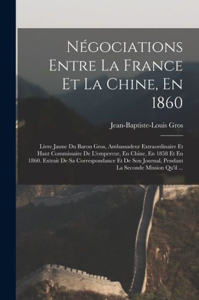 Négociations Entre La France Et La Chine, En 1860: Livre Jaune Du Baron Gros, Ambassadeur Extraordinaire Et Haut Commissaire De L'Empereur, En Chine, ... La Seconde Mission Qu'Il ... (French Edition)