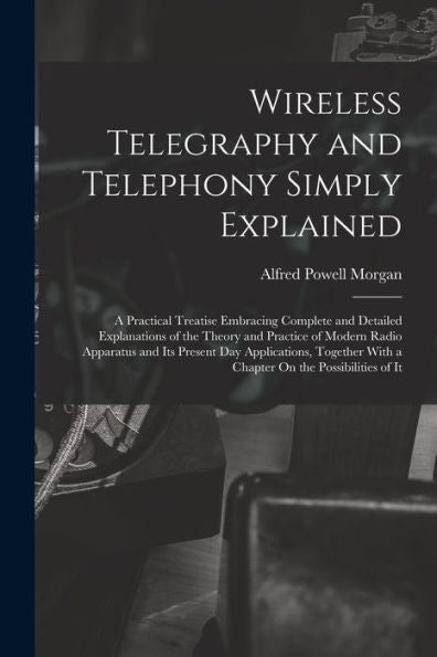 Wireless Telegraphy And Telephony Simply Explained: A Practical Treatise Embracing Complete And Detailed Explanations Of The Theory And Practice Of ... With A Chapter On The Possibilities Of It