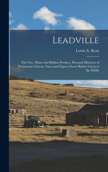 Leadville: The City. Mines And Bullion Product. Personal Histories Of Prominent Citizens. Facts And Figures Never Before Given To The Public