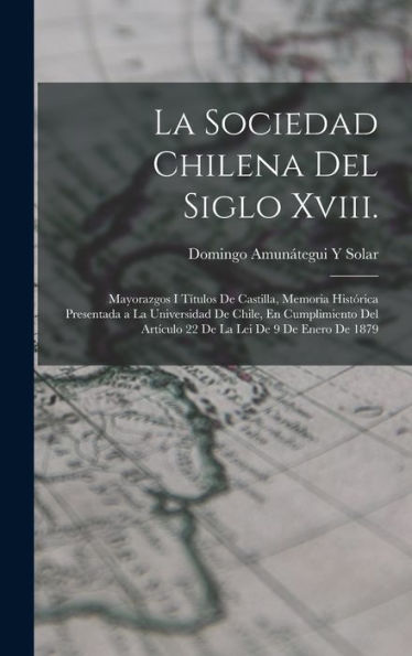 La Sociedad Chilena Del Siglo Xviii.: Mayorazgos I T?Ulos De Castilla, Memoria Histórica Presentada A La Universidad De Chile, En Cumplimiento Del ... Lei De 9 De Enero De 1879 (Spanish Edition)