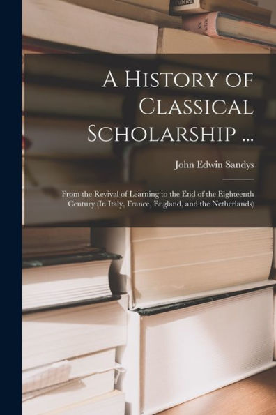 A History Of Classical Scholarship ...: From The Revival Of Learning To The End Of The Eighteenth Century (In Italy, France, England, And The Netherlands)