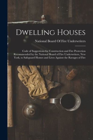 Dwelling Houses: Code Of Suggestions For Construction And Fire Protection Recommended By The National Board Of Fire Underwriters, New York, To Safeguard Homes And Lives Against The Ravages Of Fire