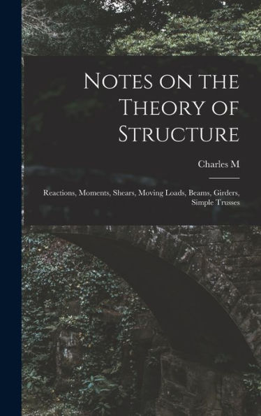 Notes On The Theory Of Structure: Reactions, Moments, Shears, Moving Loads, Beams, Girders, Simple Trusses