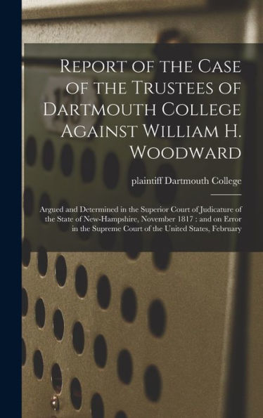 Report Of The Case Of The Trustees Of Dartmouth College Against William H. Woodward: Argued And Determined In The Superior Court Of Judicature Of The ... Supreme Court Of The United States, February