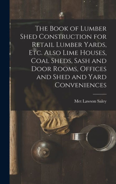 The Book Of Lumber Shed Construction For Retail Lumber Yards, Etc. Also Lime Houses, Coal Sheds, Sash And Door Rooms, Offices And Shed And Yard Conveniences