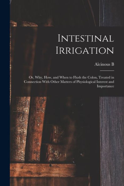 Intestinal Irrigation; Or, Why, How, And When To Flush The Colon, Treated In Connection With Other Matters Of Physiological Interest And Importance