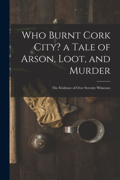 Who Burnt Cork City? A Tale Of Arson, Loot, And Murder; The Evidence Of Over Seventy Witnesses
