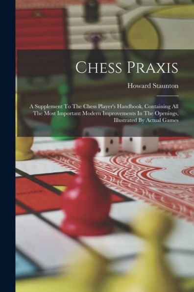 Chess Praxis: A Supplement To The Chess Player's Handbook, Containing All The Most Important Modern Improvements In The Openings, Illustrated By Actual Games
