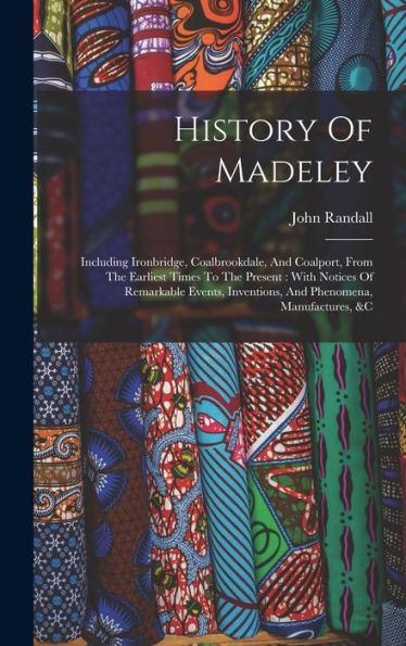 History Of Madeley: Including Ironbridge, Coalbrookdale, And Coalport, From The Earliest Times To The Present: With Notices Of Remarkable Events, Inventions, And Phenomena, Manufactures, &C