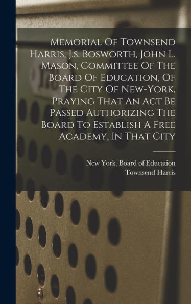 Memorial Of Townsend Harris, J.S. Bosworth, John L. Mason, Committee Of The Board Of Education, Of The City Of New-York, Praying That An Act Be Passed ... To Establish A Free Academy, In That City