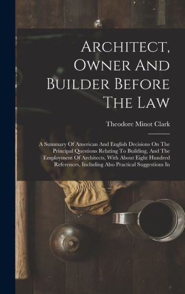 Architect, Owner And Builder Before The Law: A Summary Of American And English Decisions On The Principal Questions Relating To Building, And The ... Including Also Practical Suggestions In