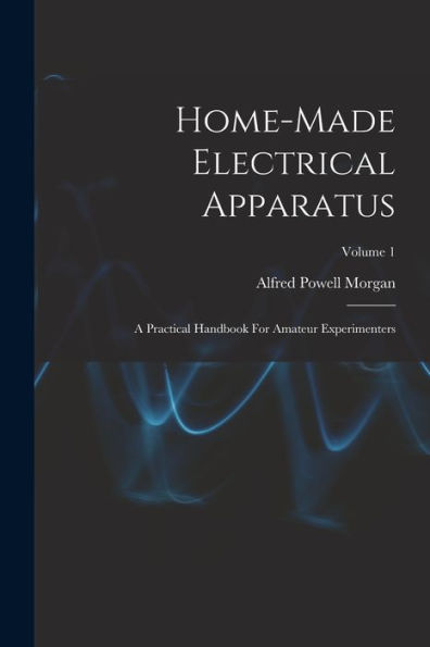 Home-Made Electrical Apparatus: A Practical Handbook For Amateur Experimenters; Volume 1