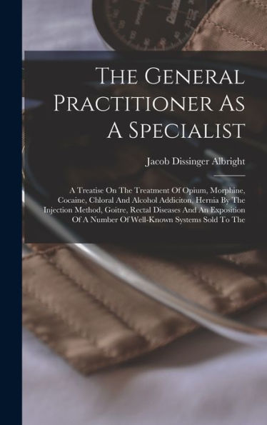 The General Practitioner As A Specialist: A Treatise On The Treatment Of Opium, Morphine, Cocaine, Chloral And Alcohol Addiciton, Hernia By The ... Of A Number Of Well-Known Systems Sold To The