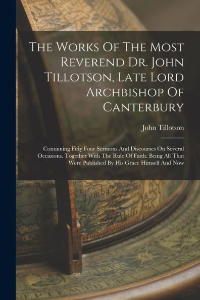 The Works Of The Most Reverend Dr. John Tillotson, Late Lord Archbishop Of Canterbury: Containing Fifty Four Sermons And Discourses On Several ... Were Published By His Grace Himself And Now