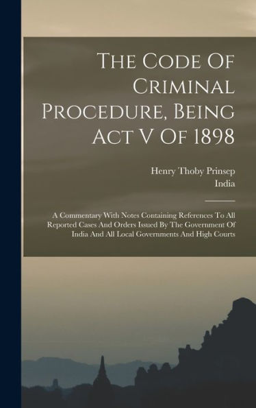 The Code Of Criminal Procedure, Being Act V Of 1898: A Commentary With Notes Containing References To All Reported Cases And Orders Issued By The ... And All Local Governments And High Courts