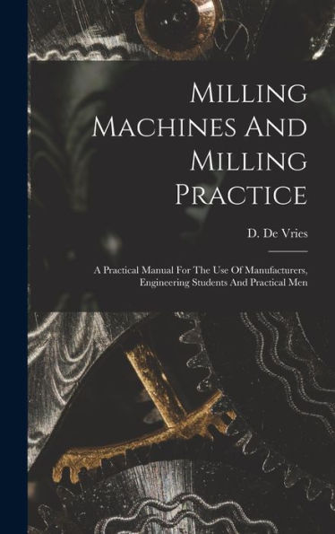 Milling Machines And Milling Practice: A Practical Manual For The Use Of Manufacturers, Engineering Students And Practical Men