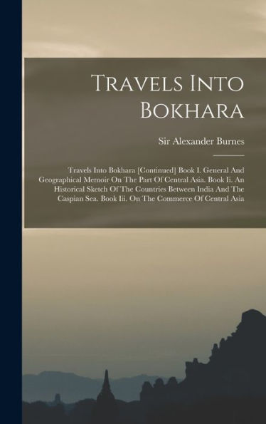 Travels Into Bokhara: Travels Into Bokhara [Continued] Book I. General And Geographical Memoir On The Part Of Central Asia. Book Ii. An Historical ... Book Iii. On The Commerce Of Central Asia