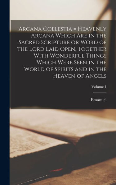Arcana Coelestia = Heavenly Arcana Which Are In The Sacred Scripture Or Word Of The Lord Laid Open, Together With Wonderful Things Which Were Seen In ... Spirits And In The Heaven Of Angels; Volume 1