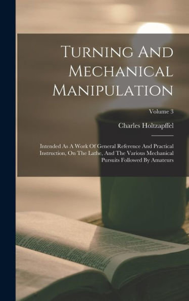 Turning And Mechanical Manipulation: Intended As A Work Of General Reference And Practical Instruction, On The Lathe, And The Various Mechanical Pursuits Followed By Amateurs; Volume 3