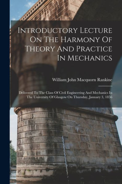 Introductory Lecture On The Harmony Of Theory And Practice In Mechanics: Delivered To The Class Of Civil Engineering And Mechanics In The University Of Glasgow On Thursday, January 3, 1856