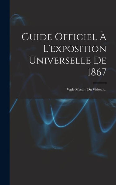 Guide Officiel ?L'Exposition Universelle De 1867: Vade-Mecum Du Visiteur... (French Edition)