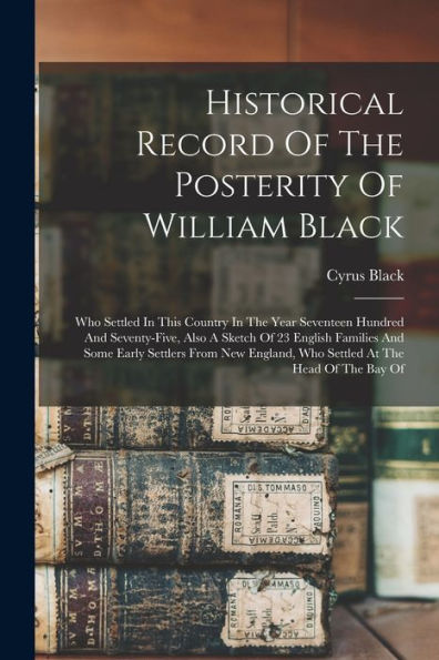 Historical Record Of The Posterity Of William Black: Who Settled In This Country In The Year Seventeen Hundred And Seventy-Five, Also A Sketch Of 23 ... Who Settled At The Head Of The Bay Of