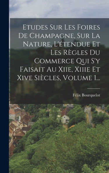 Etudes Sur Les Foires De Champagne, Sur La Nature, L'Étendue Et Les R?Les Du Commerce Qui S'Y Faisait Au Xiie, Xiiie Et Xive Siècles, Volume 1... (French Edition)