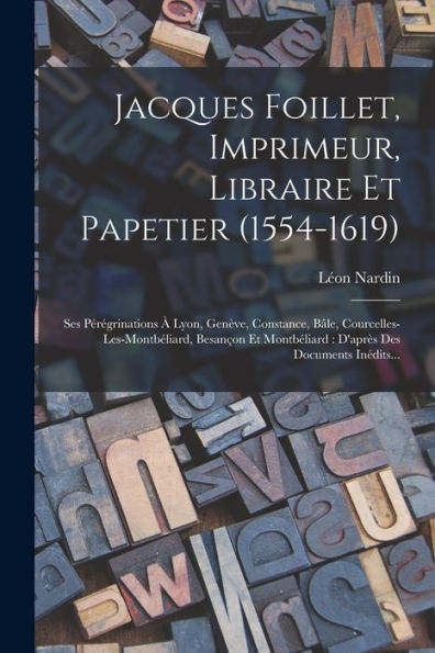 Jacques Foillet, Imprimeur, Libraire Et Papetier (1554-1619): Ses Pérégrinations ?Lyon, Gen?E, Constance, B?E, Courcelles-Les-Montbéliard, Besançon ... Des Documents Inédits... (French Edition)