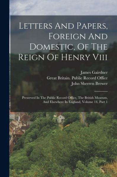 Letters And Papers, Foreign And Domestic, Of The Reign Of Henry Viii: Preserved In The Public Record Office, The British Museum, And Elsewhere In England, Volume 14, Part 1