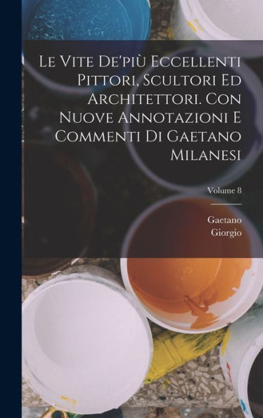 Le Vite De'Pi?Eccellenti Pittori, Scultori Ed Architettori. Con Nuove Annotazioni E Commenti Di Gaetano Milanesi; Volume 8 (Italian Edition)