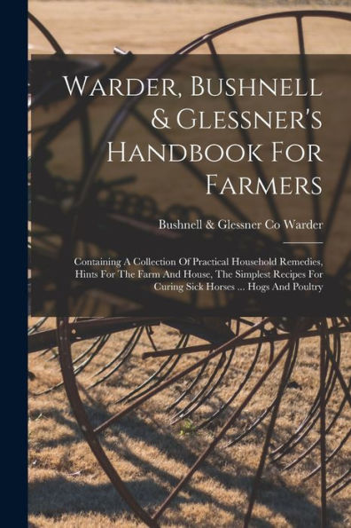 Warder, Bushnell & Glessner's Handbook For Farmers: Containing A Collection Of Practical Household Remedies, Hints For The Farm And House, The ... For Curing Sick Horses ... Hogs And Poultry