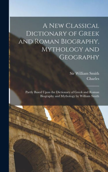 A New Classical Dictionary Of Greek And Roman Biography, Mythology And Geography: Partly Based Upon The Dictionary Of Greek And Roman Biography And Mythology By William Smith