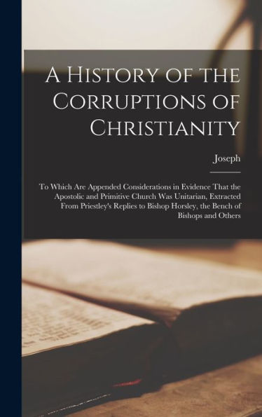 A History Of The Corruptions Of Christianity: To Which Are Appended Considerations In Evidence That The Apostolic And Primitive Church Was Unitarian, ... Horsley, The Bench Of Bishops And Others