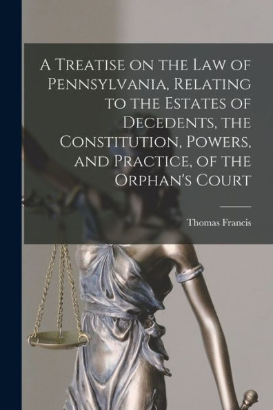 A Treatise On The Law Of Pennsylvania, Relating To The Estates Of Decedents, The Constitution, Powers, And Practice, Of The Orphan's Court