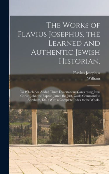 The Works Of Flavius Josephus, The Learned And Authentic Jewish Historian.: To Which Are Added Three Dissertations Concerning Jesus Christ, John The ... Etc.; With A Complete Index To The Whole.