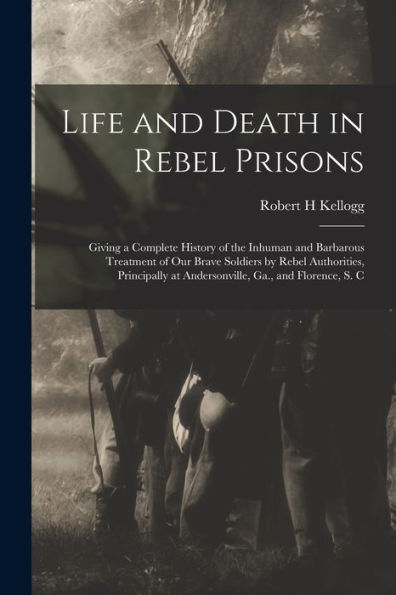 Life And Death In Rebel Prisons: Giving A Complete History Of The Inhuman And Barbarous Treatment Of Our Brave Soldiers By Rebel Authorities, Principally At Andersonville, Ga., And Florence, S. C