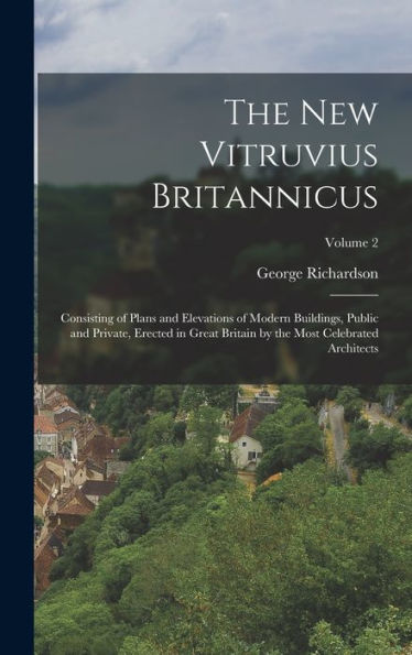 The New Vitruvius Britannicus: Consisting Of Plans And Elevations Of Modern Buildings, Public And Private, Erected In Great Britain By The Most Celebrated Architects; Volume 2