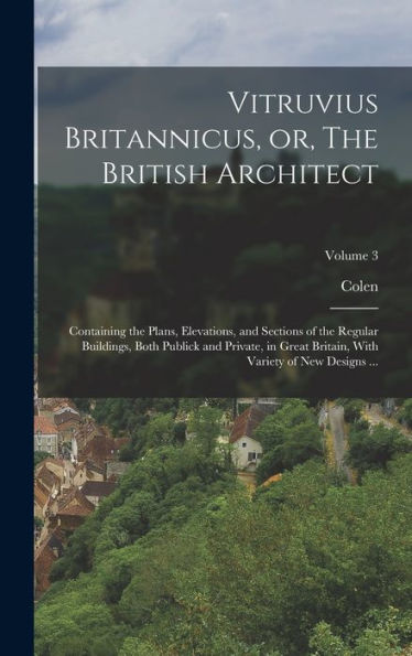 Vitruvius Britannicus, Or, The British Architect: Containing The Plans, Elevations, And Sections Of The Regular Buildings, Both Publick And Private, ... With Variety Of New Designs ...; Volume 3