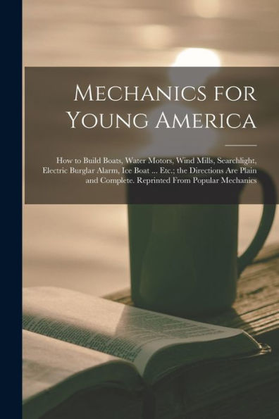 Mechanics For Young America; How To Build Boats, Water Motors, Wind Mills, Searchlight, Electric Burglar Alarm, Ice Boat ... Etc.; The Directions Are ... Complete. Reprinted From Popular Mechanics
